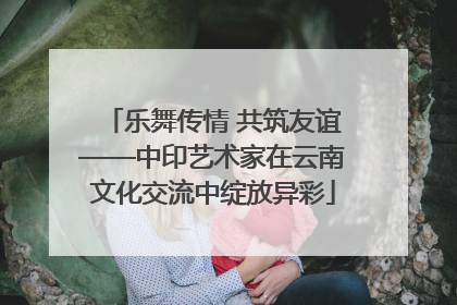 乐舞传情 共筑友谊——中印艺术家在云南文化交流中绽放异彩