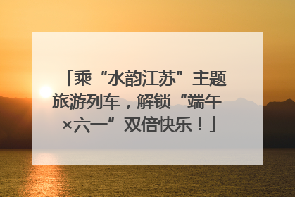乘“水韵江苏”主题旅游列车，解锁“端午×六一”双倍快乐！