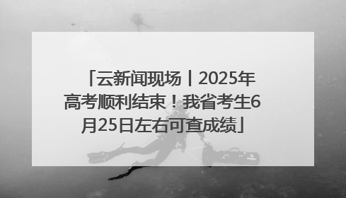 云新闻现场丨2025年高考顺利结束！我省考生6月25日左右可查成绩