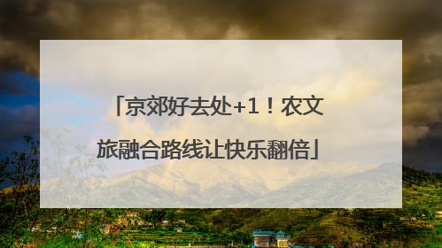 京郊好去处+1！农文旅融合路线让快乐翻倍
