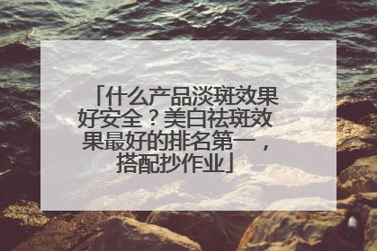 什么产品淡斑效果好安全？美白祛斑效果最好的排名第一，搭配抄作业