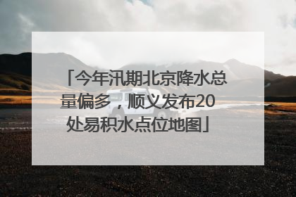 今年汛期北京降水总量偏多，顺义发布20处易积水点位地图