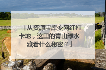 从资源宝库变网红打卡地，这里的青山绿水藏着什么秘密？
