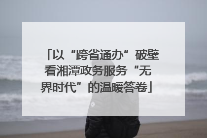 以“跨省通办”破壁 看湘潭政务服务“无界时代”的温暖答卷