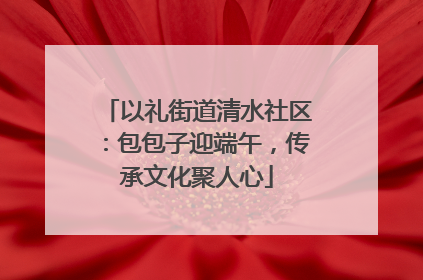 以礼街道清水社区：包包子迎端午，传承文化聚人心