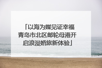 以海为媒见证幸福 青岛市北区邮轮母港开启浪漫婚旅新体验