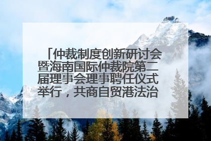 仲裁制度创新研讨会暨海南国际仲裁院第二届理事会理事聘任仪式举行，共商自贸港法治建设新路径