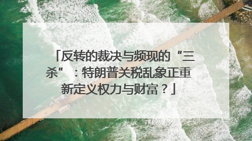 反转的裁决与频现的“三杀”：特朗普关税乱象正重新定义权力与财富？