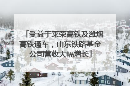 受益于莱荣高铁及潍烟高铁通车，山东铁路基金公司营收大幅增长