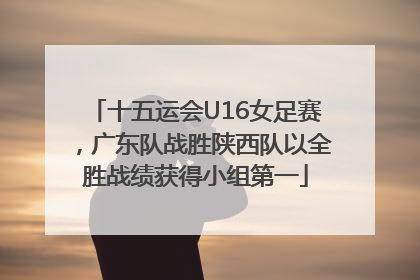 十五运会U16女足赛，广东队战胜陕西队以全胜战绩获得小组第一