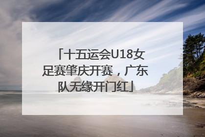 十五运会U18女足赛肇庆开赛，广东队无缘开门红