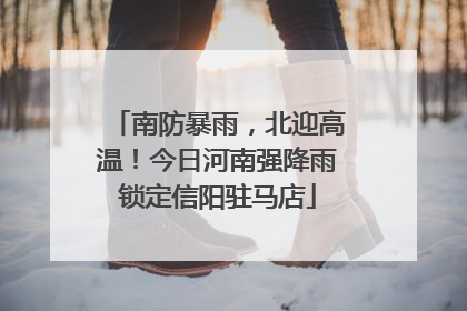 南防暴雨，北迎高温！今日河南强降雨锁定信阳驻马店