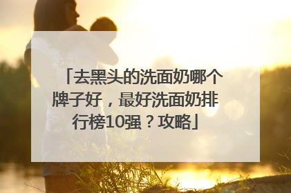 去黑头的洗面奶哪个牌子好，最好洗面奶排行榜10强？攻略