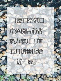 厦门空港口岸免税店消费热力攀升！前五月销售比增近三成