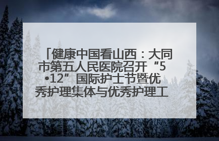 健康中国看山西：大同市第五人民医院召开“5•12”国际护士节暨优秀护理集体与优秀护理工作者表彰大会
