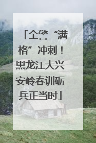 全警“满格”冲刺！黑龙江大兴安岭春训砺兵正当时