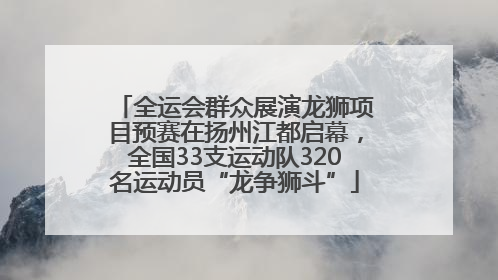 全运会群众展演龙狮项目预赛在扬州江都启幕，全国33支运动队320名运动员“龙争狮斗”