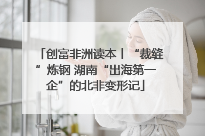 创富非洲读本丨“裁缝”炼钢 湖南“出海第一企”的北非变形记