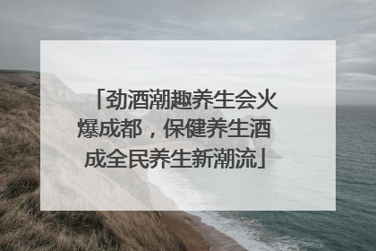 劲酒潮趣养生会火爆成都，保健养生酒成全民养生新潮流