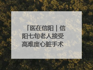 医在信阳｜信阳七旬老人接受高难度心脏手术“重获新生”