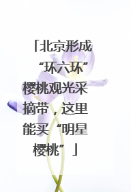 北京形成“环六环”樱桃观光采摘带，这里能买“明星樱桃”