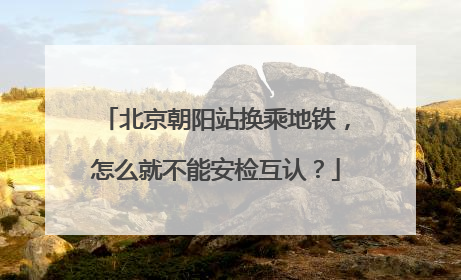 北京朝阳站换乘地铁，怎么就不能安检互认？