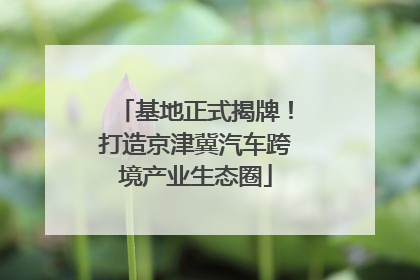 基地正式揭牌！打造京津冀汽车跨境产业生态圈