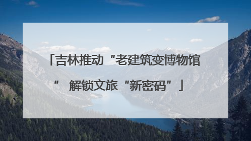 吉林推动“老建筑变博物馆” 解锁文旅“新密码”