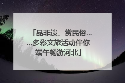品非遗、赏民俗……多彩文旅活动伴你端午畅游河北