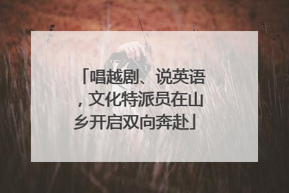 唱越剧、说英语，文化特派员在山乡开启双向奔赴