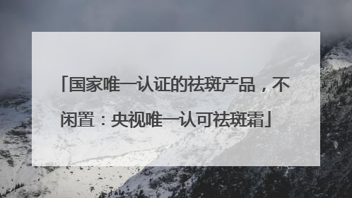 国家唯一认证的祛斑产品，不闲置：央视唯一认可祛斑霜