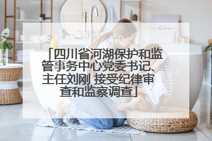 四川省河湖保护和监管事务中心党委书记、主任刘刚 接受纪律审查和监察调查