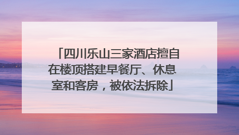 四川乐山三家酒店擅自在楼顶搭建早餐厅、休息室和客房，被依法拆除