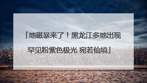 地磁暴来了！黑龙江多地出现罕见粉紫色极光 宛若仙境