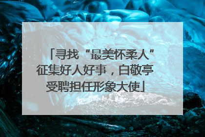 寻找“最美怀柔人”征集好人好事，白敬亭受聘担任形象大使