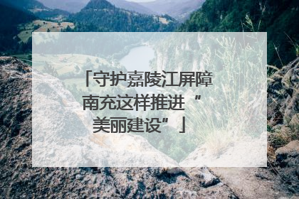 守护嘉陵江屏障 南充这样推进“美丽建设”