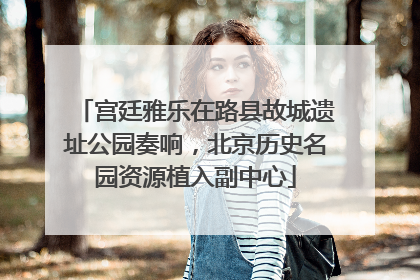 宫廷雅乐在路县故城遗址公园奏响，北京历史名园资源植入副中心