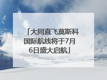 大同直飞莫斯科国际航线将于7月6日盛大启航