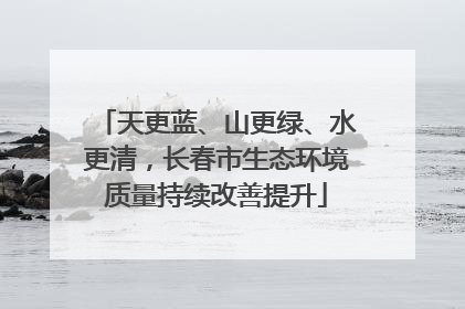 天更蓝、山更绿、水更清，长春市生态环境质量持续改善提升