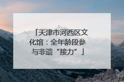 天津市河西区文化馆：全年龄段参与非遗“接力”