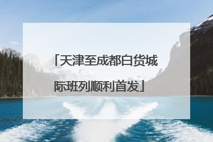 天津至成都白货城际班列顺利首发