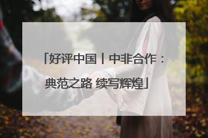 好评中国丨中非合作：典范之路 续写辉煌