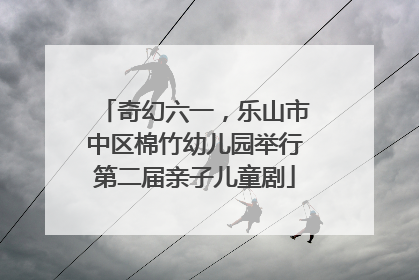 奇幻六一，乐山市中区棉竹幼儿园举行第二届亲子儿童剧