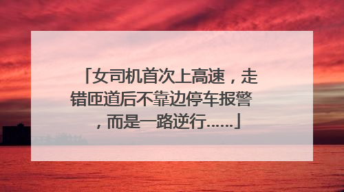 女司机首次上高速，走错匝道后不靠边停车报警，而是一路逆行……