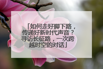 如何走好脚下路，传递好新时代声音？寻访长征路，一次跨越时空的对话