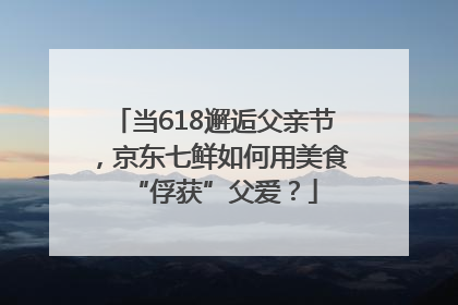 当618邂逅父亲节，京东七鲜如何用美食“俘获”父爱？
