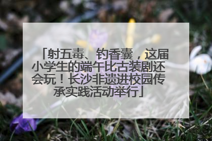 射五毒、钓香囊，这届小学生的端午比古装剧还会玩！长沙非遗进校园传承实践活动举行