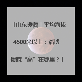 山东援藏｜平均海拔4500米以上：淄博援藏“高”在哪里？