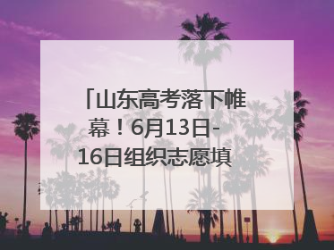 山东高考落下帷幕！6月13日-16日组织志愿填报模拟演练