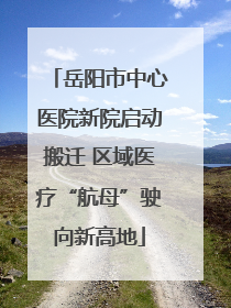 岳阳市中心医院新院启动搬迁 区域医疗“航母”驶向新高地